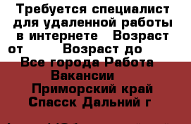 Требуется специалист для удаленной работы в интернете › Возраст от ­ 18 › Возраст до ­ 56 - Все города Работа » Вакансии   . Приморский край,Спасск-Дальний г.